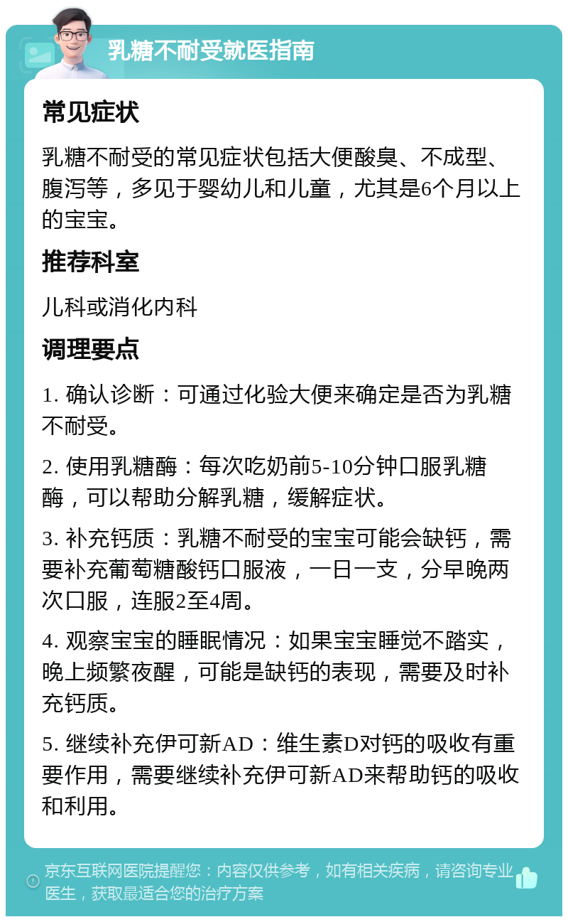 乳糖不耐受就医指南 常见症状 乳糖不耐受的常见症状包括大便酸臭、不成型、腹泻等，多见于婴幼儿和儿童，尤其是6个月以上的宝宝。 推荐科室 儿科或消化内科 调理要点 1. 确认诊断：可通过化验大便来确定是否为乳糖不耐受。 2. 使用乳糖酶：每次吃奶前5-10分钟口服乳糖酶，可以帮助分解乳糖，缓解症状。 3. 补充钙质：乳糖不耐受的宝宝可能会缺钙，需要补充葡萄糖酸钙口服液，一日一支，分早晚两次口服，连服2至4周。 4. 观察宝宝的睡眠情况：如果宝宝睡觉不踏实，晚上频繁夜醒，可能是缺钙的表现，需要及时补充钙质。 5. 继续补充伊可新AD：维生素D对钙的吸收有重要作用，需要继续补充伊可新AD来帮助钙的吸收和利用。