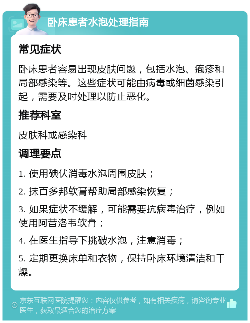 卧床患者水泡处理指南 常见症状 卧床患者容易出现皮肤问题，包括水泡、疱疹和局部感染等。这些症状可能由病毒或细菌感染引起，需要及时处理以防止恶化。 推荐科室 皮肤科或感染科 调理要点 1. 使用碘伏消毒水泡周围皮肤； 2. 抹百多邦软膏帮助局部感染恢复； 3. 如果症状不缓解，可能需要抗病毒治疗，例如使用阿昔洛韦软膏； 4. 在医生指导下挑破水泡，注意消毒； 5. 定期更换床单和衣物，保持卧床环境清洁和干燥。