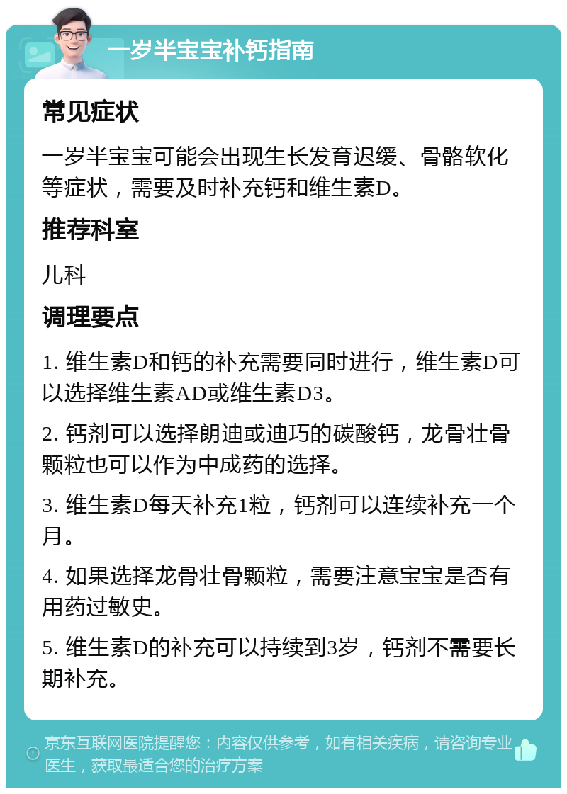 一岁半宝宝补钙指南 常见症状 一岁半宝宝可能会出现生长发育迟缓、骨骼软化等症状，需要及时补充钙和维生素D。 推荐科室 儿科 调理要点 1. 维生素D和钙的补充需要同时进行，维生素D可以选择维生素AD或维生素D3。 2. 钙剂可以选择朗迪或迪巧的碳酸钙，龙骨壮骨颗粒也可以作为中成药的选择。 3. 维生素D每天补充1粒，钙剂可以连续补充一个月。 4. 如果选择龙骨壮骨颗粒，需要注意宝宝是否有用药过敏史。 5. 维生素D的补充可以持续到3岁，钙剂不需要长期补充。