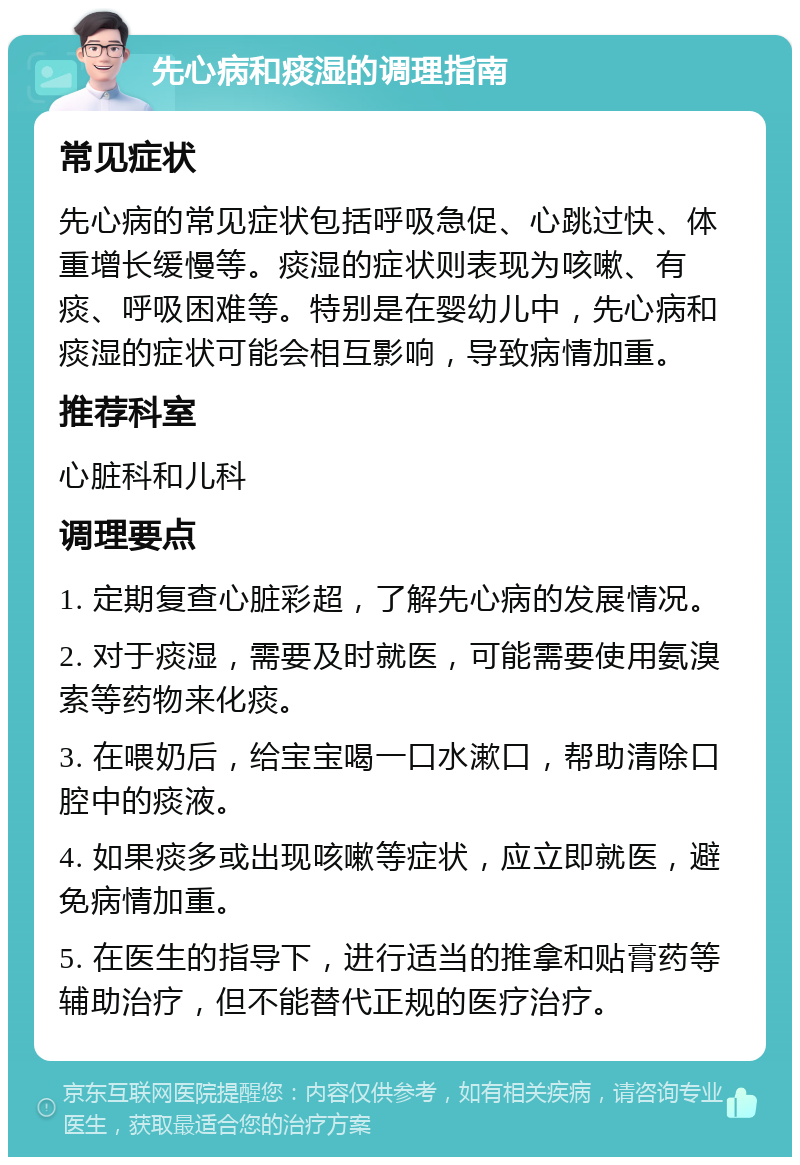 先心病和痰湿的调理指南 常见症状 先心病的常见症状包括呼吸急促、心跳过快、体重增长缓慢等。痰湿的症状则表现为咳嗽、有痰、呼吸困难等。特别是在婴幼儿中，先心病和痰湿的症状可能会相互影响，导致病情加重。 推荐科室 心脏科和儿科 调理要点 1. 定期复查心脏彩超，了解先心病的发展情况。 2. 对于痰湿，需要及时就医，可能需要使用氨溴索等药物来化痰。 3. 在喂奶后，给宝宝喝一口水漱口，帮助清除口腔中的痰液。 4. 如果痰多或出现咳嗽等症状，应立即就医，避免病情加重。 5. 在医生的指导下，进行适当的推拿和贴膏药等辅助治疗，但不能替代正规的医疗治疗。