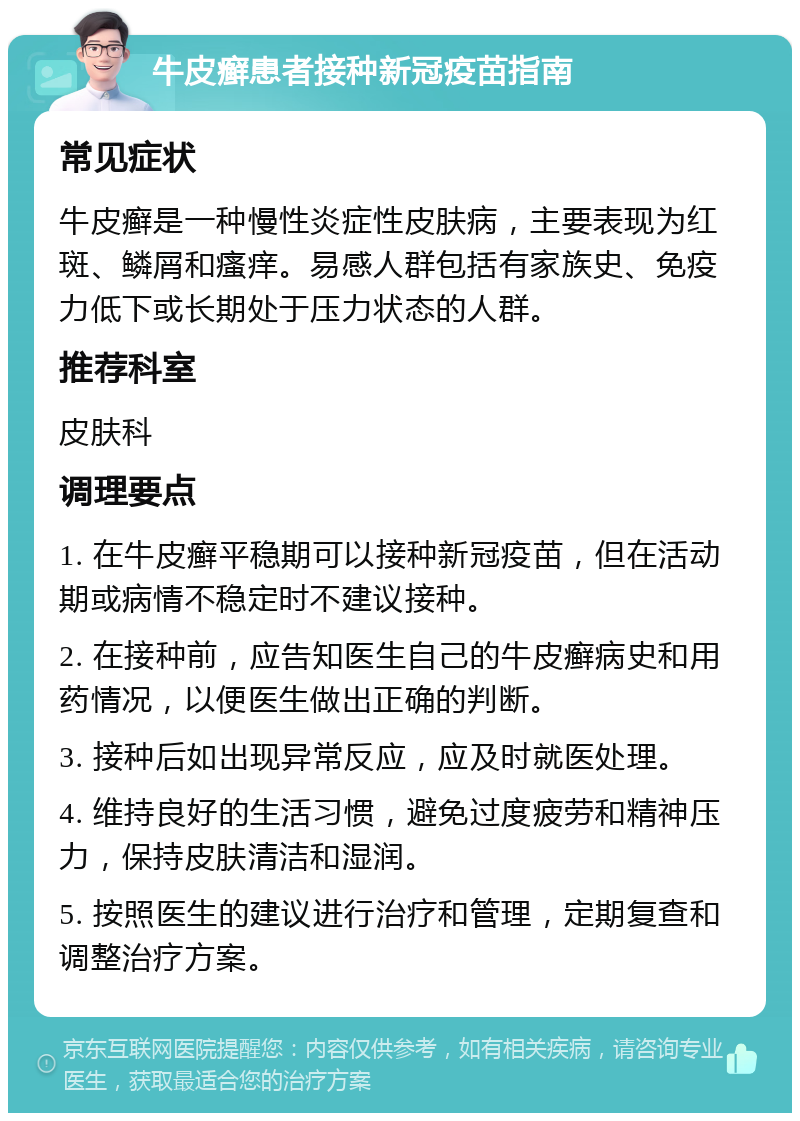 牛皮癣患者接种新冠疫苗指南 常见症状 牛皮癣是一种慢性炎症性皮肤病，主要表现为红斑、鳞屑和瘙痒。易感人群包括有家族史、免疫力低下或长期处于压力状态的人群。 推荐科室 皮肤科 调理要点 1. 在牛皮癣平稳期可以接种新冠疫苗，但在活动期或病情不稳定时不建议接种。 2. 在接种前，应告知医生自己的牛皮癣病史和用药情况，以便医生做出正确的判断。 3. 接种后如出现异常反应，应及时就医处理。 4. 维持良好的生活习惯，避免过度疲劳和精神压力，保持皮肤清洁和湿润。 5. 按照医生的建议进行治疗和管理，定期复查和调整治疗方案。