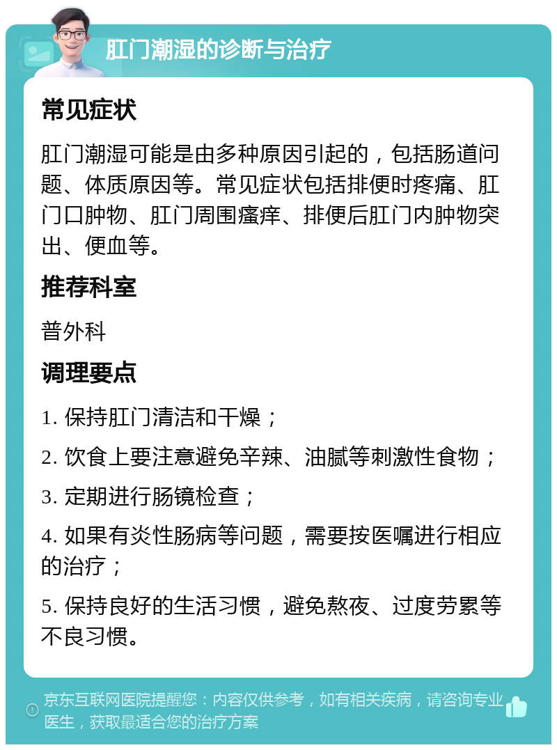 肛门潮湿的诊断与治疗 常见症状 肛门潮湿可能是由多种原因引起的，包括肠道问题、体质原因等。常见症状包括排便时疼痛、肛门口肿物、肛门周围瘙痒、排便后肛门内肿物突出、便血等。 推荐科室 普外科 调理要点 1. 保持肛门清洁和干燥； 2. 饮食上要注意避免辛辣、油腻等刺激性食物； 3. 定期进行肠镜检查； 4. 如果有炎性肠病等问题，需要按医嘱进行相应的治疗； 5. 保持良好的生活习惯，避免熬夜、过度劳累等不良习惯。