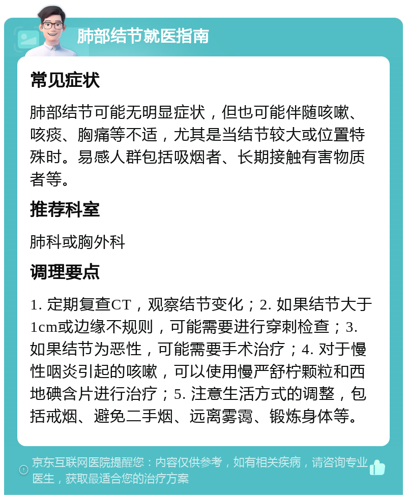 肺部结节就医指南 常见症状 肺部结节可能无明显症状，但也可能伴随咳嗽、咳痰、胸痛等不适，尤其是当结节较大或位置特殊时。易感人群包括吸烟者、长期接触有害物质者等。 推荐科室 肺科或胸外科 调理要点 1. 定期复查CT，观察结节变化；2. 如果结节大于1cm或边缘不规则，可能需要进行穿刺检查；3. 如果结节为恶性，可能需要手术治疗；4. 对于慢性咽炎引起的咳嗽，可以使用慢严舒柠颗粒和西地碘含片进行治疗；5. 注意生活方式的调整，包括戒烟、避免二手烟、远离雾霭、锻炼身体等。