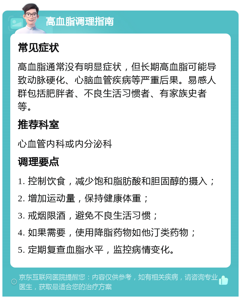 高血脂调理指南 常见症状 高血脂通常没有明显症状，但长期高血脂可能导致动脉硬化、心脑血管疾病等严重后果。易感人群包括肥胖者、不良生活习惯者、有家族史者等。 推荐科室 心血管内科或内分泌科 调理要点 1. 控制饮食，减少饱和脂肪酸和胆固醇的摄入； 2. 增加运动量，保持健康体重； 3. 戒烟限酒，避免不良生活习惯； 4. 如果需要，使用降脂药物如他汀类药物； 5. 定期复查血脂水平，监控病情变化。