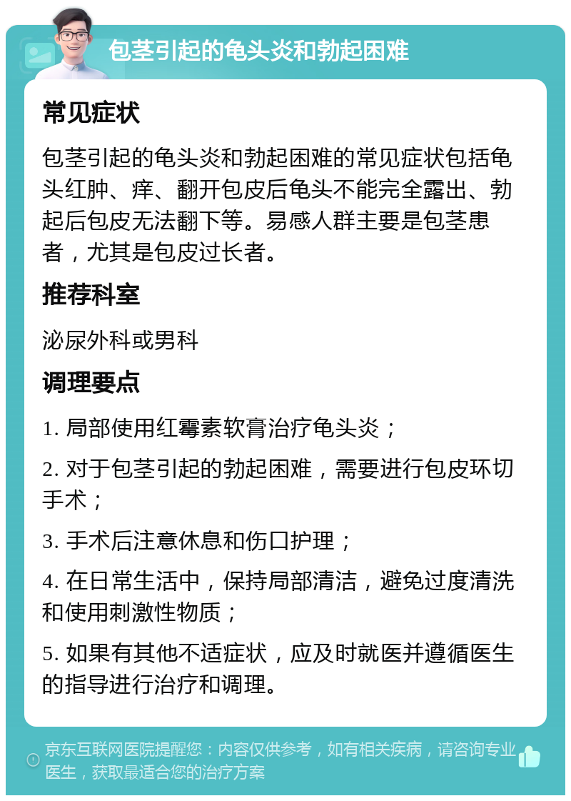 包茎引起的龟头炎和勃起困难 常见症状 包茎引起的龟头炎和勃起困难的常见症状包括龟头红肿、痒、翻开包皮后龟头不能完全露出、勃起后包皮无法翻下等。易感人群主要是包茎患者，尤其是包皮过长者。 推荐科室 泌尿外科或男科 调理要点 1. 局部使用红霉素软膏治疗龟头炎； 2. 对于包茎引起的勃起困难，需要进行包皮环切手术； 3. 手术后注意休息和伤口护理； 4. 在日常生活中，保持局部清洁，避免过度清洗和使用刺激性物质； 5. 如果有其他不适症状，应及时就医并遵循医生的指导进行治疗和调理。