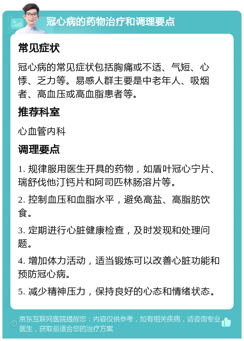 冠心病的药物治疗和调理要点 常见症状 冠心病的常见症状包括胸痛或不适、气短、心悸、乏力等。易感人群主要是中老年人、吸烟者、高血压或高血脂患者等。 推荐科室 心血管内科 调理要点 1. 规律服用医生开具的药物，如盾叶冠心宁片、瑞舒伐他汀钙片和阿司匹林肠溶片等。 2. 控制血压和血脂水平，避免高盐、高脂肪饮食。 3. 定期进行心脏健康检查，及时发现和处理问题。 4. 增加体力活动，适当锻炼可以改善心脏功能和预防冠心病。 5. 减少精神压力，保持良好的心态和情绪状态。