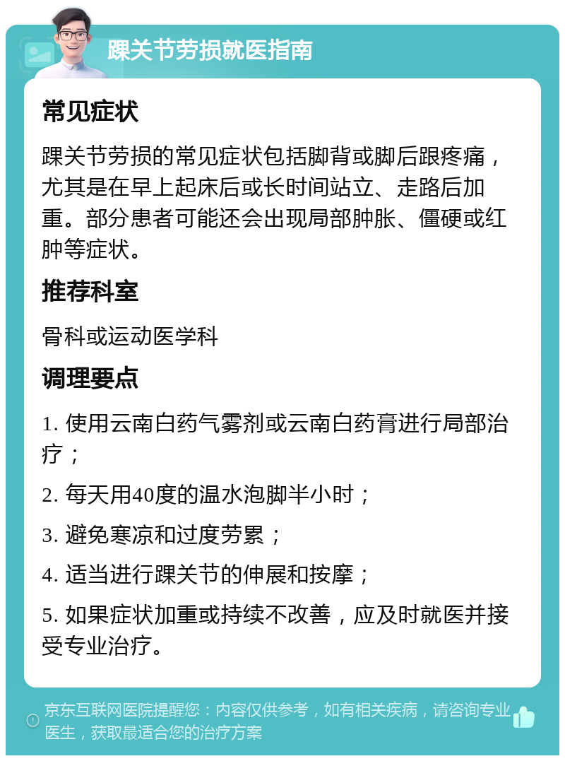 踝关节劳损就医指南 常见症状 踝关节劳损的常见症状包括脚背或脚后跟疼痛，尤其是在早上起床后或长时间站立、走路后加重。部分患者可能还会出现局部肿胀、僵硬或红肿等症状。 推荐科室 骨科或运动医学科 调理要点 1. 使用云南白药气雾剂或云南白药膏进行局部治疗； 2. 每天用40度的温水泡脚半小时； 3. 避免寒凉和过度劳累； 4. 适当进行踝关节的伸展和按摩； 5. 如果症状加重或持续不改善，应及时就医并接受专业治疗。