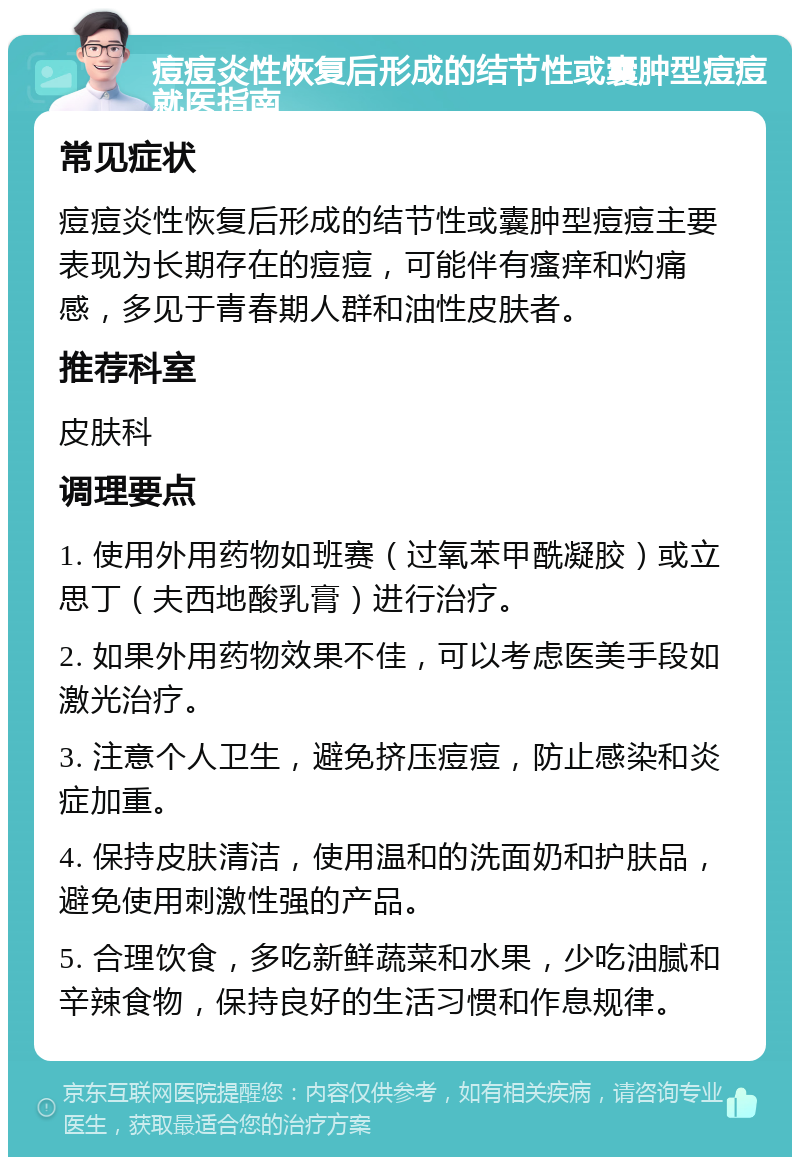 痘痘炎性恢复后形成的结节性或囊肿型痘痘就医指南 常见症状 痘痘炎性恢复后形成的结节性或囊肿型痘痘主要表现为长期存在的痘痘，可能伴有瘙痒和灼痛感，多见于青春期人群和油性皮肤者。 推荐科室 皮肤科 调理要点 1. 使用外用药物如班赛（过氧苯甲酰凝胶）或立思丁（夫西地酸乳膏）进行治疗。 2. 如果外用药物效果不佳，可以考虑医美手段如激光治疗。 3. 注意个人卫生，避免挤压痘痘，防止感染和炎症加重。 4. 保持皮肤清洁，使用温和的洗面奶和护肤品，避免使用刺激性强的产品。 5. 合理饮食，多吃新鲜蔬菜和水果，少吃油腻和辛辣食物，保持良好的生活习惯和作息规律。