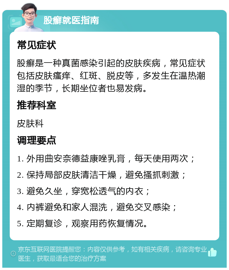 股癣就医指南 常见症状 股癣是一种真菌感染引起的皮肤疾病，常见症状包括皮肤瘙痒、红斑、脱皮等，多发生在温热潮湿的季节，长期坐位者也易发病。 推荐科室 皮肤科 调理要点 1. 外用曲安奈德益康唑乳膏，每天使用两次； 2. 保持局部皮肤清洁干燥，避免搔抓刺激； 3. 避免久坐，穿宽松透气的内衣； 4. 内裤避免和家人混洗，避免交叉感染； 5. 定期复诊，观察用药恢复情况。