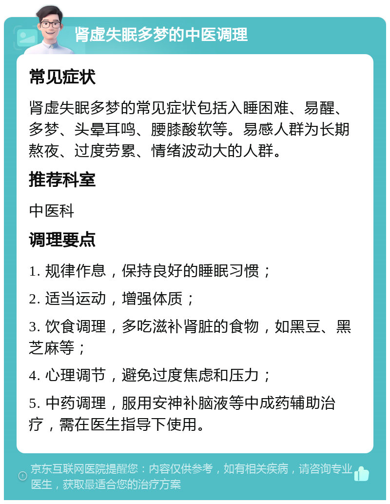 肾虚失眠多梦的中医调理 常见症状 肾虚失眠多梦的常见症状包括入睡困难、易醒、多梦、头晕耳鸣、腰膝酸软等。易感人群为长期熬夜、过度劳累、情绪波动大的人群。 推荐科室 中医科 调理要点 1. 规律作息，保持良好的睡眠习惯； 2. 适当运动，增强体质； 3. 饮食调理，多吃滋补肾脏的食物，如黑豆、黑芝麻等； 4. 心理调节，避免过度焦虑和压力； 5. 中药调理，服用安神补脑液等中成药辅助治疗，需在医生指导下使用。