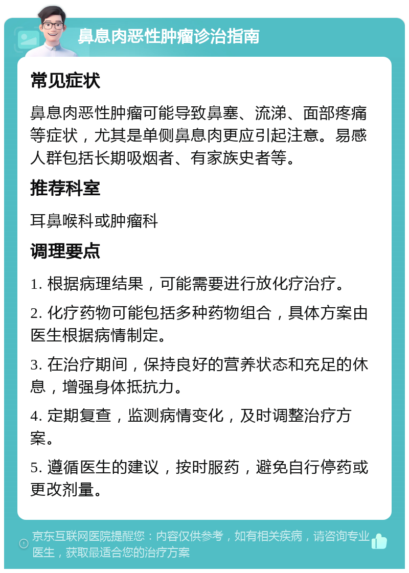 鼻息肉恶性肿瘤诊治指南 常见症状 鼻息肉恶性肿瘤可能导致鼻塞、流涕、面部疼痛等症状，尤其是单侧鼻息肉更应引起注意。易感人群包括长期吸烟者、有家族史者等。 推荐科室 耳鼻喉科或肿瘤科 调理要点 1. 根据病理结果，可能需要进行放化疗治疗。 2. 化疗药物可能包括多种药物组合，具体方案由医生根据病情制定。 3. 在治疗期间，保持良好的营养状态和充足的休息，增强身体抵抗力。 4. 定期复查，监测病情变化，及时调整治疗方案。 5. 遵循医生的建议，按时服药，避免自行停药或更改剂量。