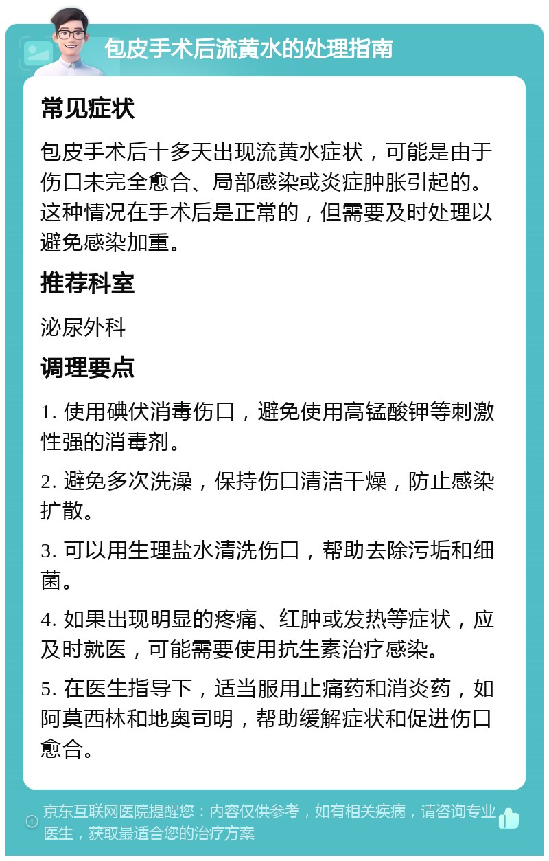 包皮手术后流黄水的处理指南 常见症状 包皮手术后十多天出现流黄水症状，可能是由于伤口未完全愈合、局部感染或炎症肿胀引起的。这种情况在手术后是正常的，但需要及时处理以避免感染加重。 推荐科室 泌尿外科 调理要点 1. 使用碘伏消毒伤口，避免使用高锰酸钾等刺激性强的消毒剂。 2. 避免多次洗澡，保持伤口清洁干燥，防止感染扩散。 3. 可以用生理盐水清洗伤口，帮助去除污垢和细菌。 4. 如果出现明显的疼痛、红肿或发热等症状，应及时就医，可能需要使用抗生素治疗感染。 5. 在医生指导下，适当服用止痛药和消炎药，如阿莫西林和地奥司明，帮助缓解症状和促进伤口愈合。