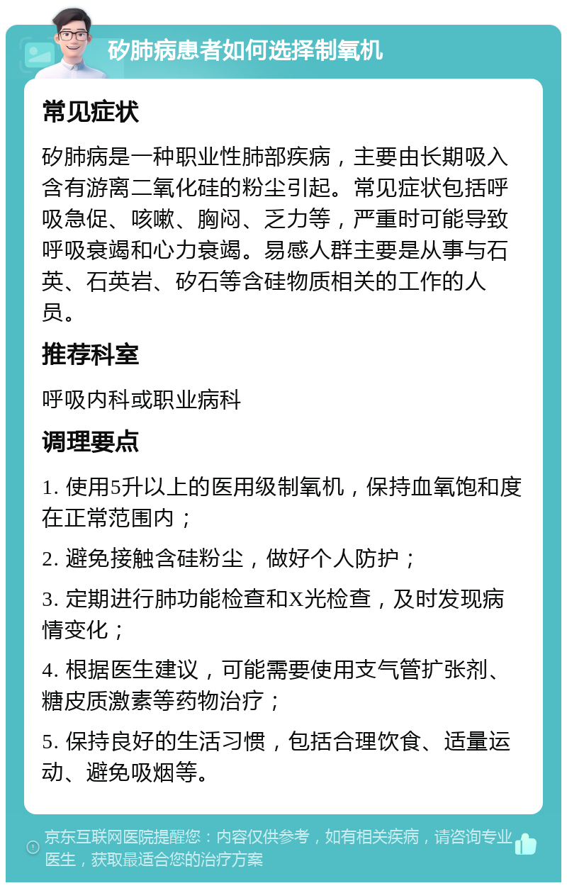 矽肺病患者如何选择制氧机 常见症状 矽肺病是一种职业性肺部疾病，主要由长期吸入含有游离二氧化硅的粉尘引起。常见症状包括呼吸急促、咳嗽、胸闷、乏力等，严重时可能导致呼吸衰竭和心力衰竭。易感人群主要是从事与石英、石英岩、矽石等含硅物质相关的工作的人员。 推荐科室 呼吸内科或职业病科 调理要点 1. 使用5升以上的医用级制氧机，保持血氧饱和度在正常范围内； 2. 避免接触含硅粉尘，做好个人防护； 3. 定期进行肺功能检查和X光检查，及时发现病情变化； 4. 根据医生建议，可能需要使用支气管扩张剂、糖皮质激素等药物治疗； 5. 保持良好的生活习惯，包括合理饮食、适量运动、避免吸烟等。