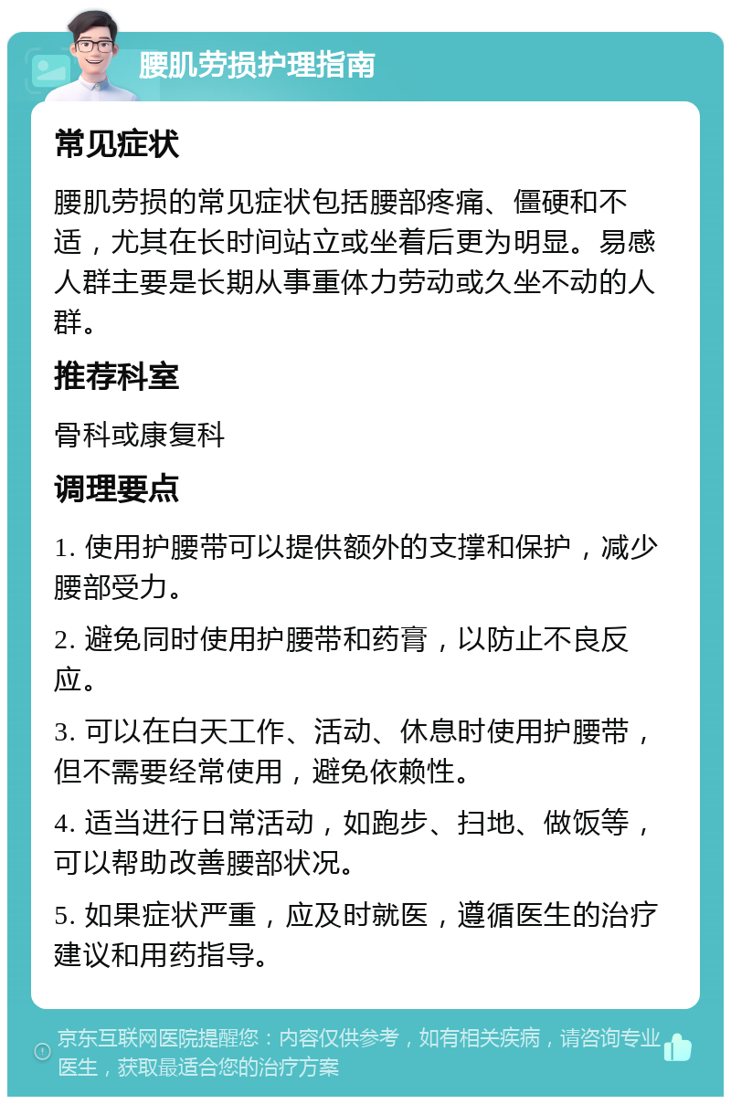 腰肌劳损护理指南 常见症状 腰肌劳损的常见症状包括腰部疼痛、僵硬和不适，尤其在长时间站立或坐着后更为明显。易感人群主要是长期从事重体力劳动或久坐不动的人群。 推荐科室 骨科或康复科 调理要点 1. 使用护腰带可以提供额外的支撑和保护，减少腰部受力。 2. 避免同时使用护腰带和药膏，以防止不良反应。 3. 可以在白天工作、活动、休息时使用护腰带，但不需要经常使用，避免依赖性。 4. 适当进行日常活动，如跑步、扫地、做饭等，可以帮助改善腰部状况。 5. 如果症状严重，应及时就医，遵循医生的治疗建议和用药指导。