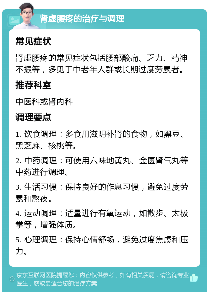 肾虚腰疼的治疗与调理 常见症状 肾虚腰疼的常见症状包括腰部酸痛、乏力、精神不振等，多见于中老年人群或长期过度劳累者。 推荐科室 中医科或肾内科 调理要点 1. 饮食调理：多食用滋阴补肾的食物，如黑豆、黑芝麻、核桃等。 2. 中药调理：可使用六味地黄丸、金匮肾气丸等中药进行调理。 3. 生活习惯：保持良好的作息习惯，避免过度劳累和熬夜。 4. 运动调理：适量进行有氧运动，如散步、太极拳等，增强体质。 5. 心理调理：保持心情舒畅，避免过度焦虑和压力。