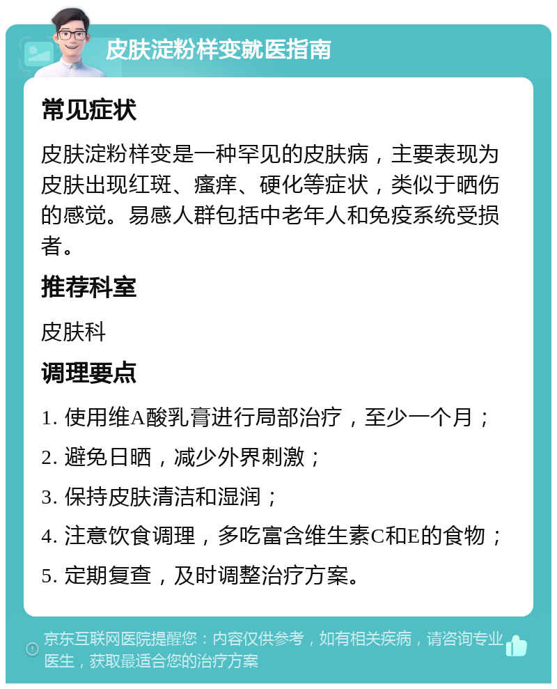 皮肤淀粉样变就医指南 常见症状 皮肤淀粉样变是一种罕见的皮肤病，主要表现为皮肤出现红斑、瘙痒、硬化等症状，类似于晒伤的感觉。易感人群包括中老年人和免疫系统受损者。 推荐科室 皮肤科 调理要点 1. 使用维A酸乳膏进行局部治疗，至少一个月； 2. 避免日晒，减少外界刺激； 3. 保持皮肤清洁和湿润； 4. 注意饮食调理，多吃富含维生素C和E的食物； 5. 定期复查，及时调整治疗方案。