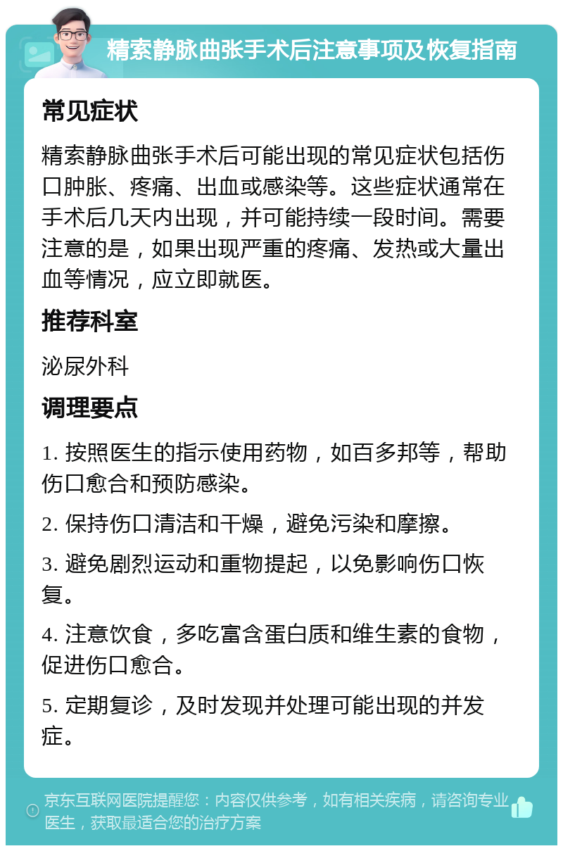 精索静脉曲张手术后注意事项及恢复指南 常见症状 精索静脉曲张手术后可能出现的常见症状包括伤口肿胀、疼痛、出血或感染等。这些症状通常在手术后几天内出现，并可能持续一段时间。需要注意的是，如果出现严重的疼痛、发热或大量出血等情况，应立即就医。 推荐科室 泌尿外科 调理要点 1. 按照医生的指示使用药物，如百多邦等，帮助伤口愈合和预防感染。 2. 保持伤口清洁和干燥，避免污染和摩擦。 3. 避免剧烈运动和重物提起，以免影响伤口恢复。 4. 注意饮食，多吃富含蛋白质和维生素的食物，促进伤口愈合。 5. 定期复诊，及时发现并处理可能出现的并发症。