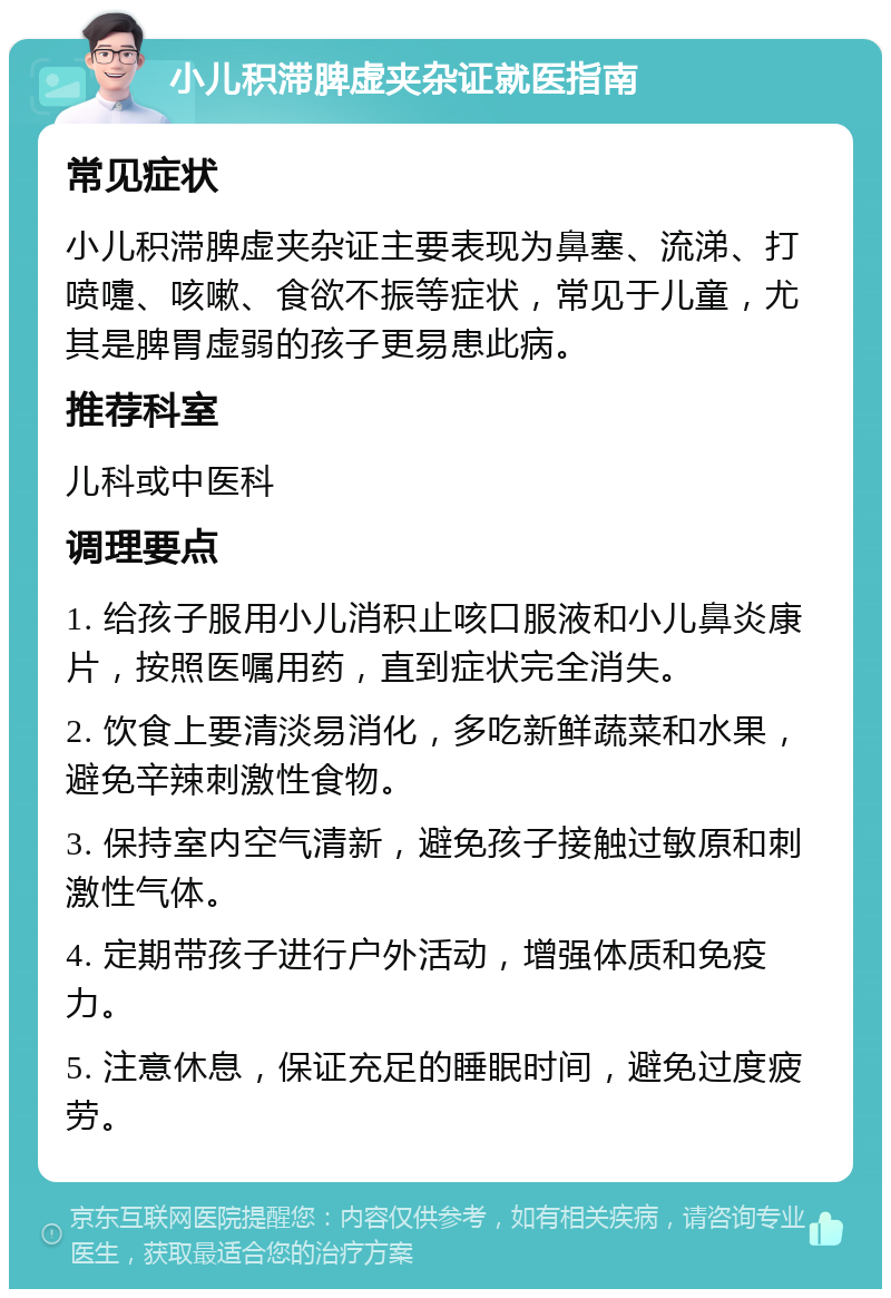 小儿积滞脾虚夹杂证就医指南 常见症状 小儿积滞脾虚夹杂证主要表现为鼻塞、流涕、打喷嚏、咳嗽、食欲不振等症状，常见于儿童，尤其是脾胃虚弱的孩子更易患此病。 推荐科室 儿科或中医科 调理要点 1. 给孩子服用小儿消积止咳口服液和小儿鼻炎康片，按照医嘱用药，直到症状完全消失。 2. 饮食上要清淡易消化，多吃新鲜蔬菜和水果，避免辛辣刺激性食物。 3. 保持室内空气清新，避免孩子接触过敏原和刺激性气体。 4. 定期带孩子进行户外活动，增强体质和免疫力。 5. 注意休息，保证充足的睡眠时间，避免过度疲劳。