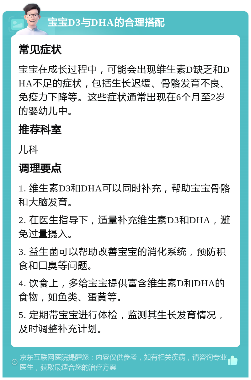 宝宝D3与DHA的合理搭配 常见症状 宝宝在成长过程中，可能会出现维生素D缺乏和DHA不足的症状，包括生长迟缓、骨骼发育不良、免疫力下降等。这些症状通常出现在6个月至2岁的婴幼儿中。 推荐科室 儿科 调理要点 1. 维生素D3和DHA可以同时补充，帮助宝宝骨骼和大脑发育。 2. 在医生指导下，适量补充维生素D3和DHA，避免过量摄入。 3. 益生菌可以帮助改善宝宝的消化系统，预防积食和口臭等问题。 4. 饮食上，多给宝宝提供富含维生素D和DHA的食物，如鱼类、蛋黄等。 5. 定期带宝宝进行体检，监测其生长发育情况，及时调整补充计划。