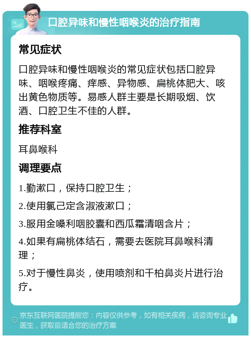 口腔异味和慢性咽喉炎的治疗指南 常见症状 口腔异味和慢性咽喉炎的常见症状包括口腔异味、咽喉疼痛、痒感、异物感、扁桃体肥大、咳出黄色物质等。易感人群主要是长期吸烟、饮酒、口腔卫生不佳的人群。 推荐科室 耳鼻喉科 调理要点 1.勤漱口，保持口腔卫生； 2.使用氯己定含淑液漱口； 3.服用金嗓利咽胶囊和西瓜霜清咽含片； 4.如果有扁桃体结石，需要去医院耳鼻喉科清理； 5.对于慢性鼻炎，使用喷剂和千柏鼻炎片进行治疗。