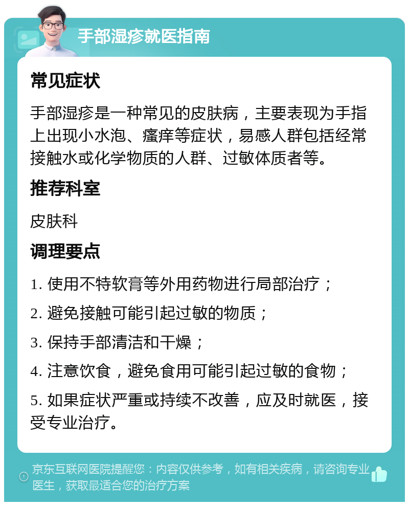 手部湿疹就医指南 常见症状 手部湿疹是一种常见的皮肤病，主要表现为手指上出现小水泡、瘙痒等症状，易感人群包括经常接触水或化学物质的人群、过敏体质者等。 推荐科室 皮肤科 调理要点 1. 使用不特软膏等外用药物进行局部治疗； 2. 避免接触可能引起过敏的物质； 3. 保持手部清洁和干燥； 4. 注意饮食，避免食用可能引起过敏的食物； 5. 如果症状严重或持续不改善，应及时就医，接受专业治疗。