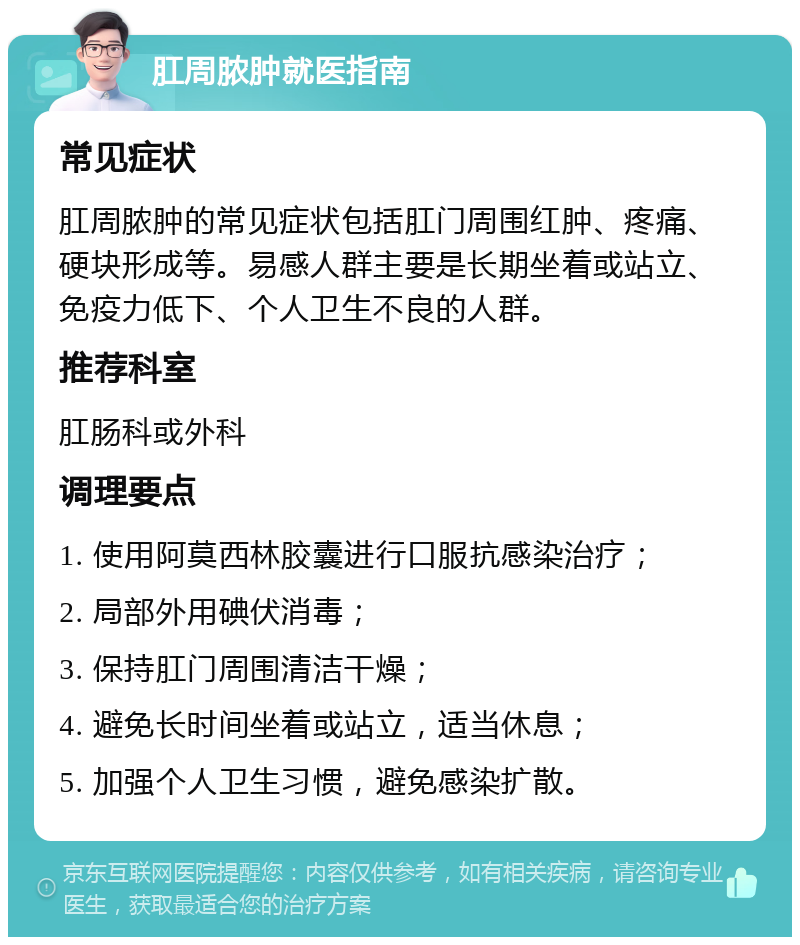 肛周脓肿就医指南 常见症状 肛周脓肿的常见症状包括肛门周围红肿、疼痛、硬块形成等。易感人群主要是长期坐着或站立、免疫力低下、个人卫生不良的人群。 推荐科室 肛肠科或外科 调理要点 1. 使用阿莫西林胶囊进行口服抗感染治疗； 2. 局部外用碘伏消毒； 3. 保持肛门周围清洁干燥； 4. 避免长时间坐着或站立，适当休息； 5. 加强个人卫生习惯，避免感染扩散。