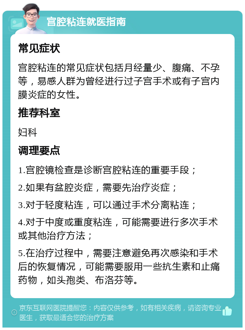 宫腔粘连就医指南 常见症状 宫腔粘连的常见症状包括月经量少、腹痛、不孕等，易感人群为曾经进行过子宫手术或有子宫内膜炎症的女性。 推荐科室 妇科 调理要点 1.宫腔镜检查是诊断宫腔粘连的重要手段； 2.如果有盆腔炎症，需要先治疗炎症； 3.对于轻度粘连，可以通过手术分离粘连； 4.对于中度或重度粘连，可能需要进行多次手术或其他治疗方法； 5.在治疗过程中，需要注意避免再次感染和手术后的恢复情况，可能需要服用一些抗生素和止痛药物，如头孢类、布洛芬等。