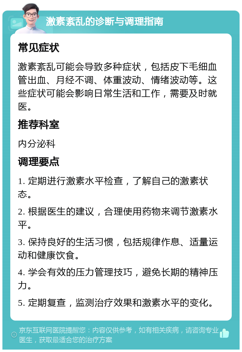 激素紊乱的诊断与调理指南 常见症状 激素紊乱可能会导致多种症状，包括皮下毛细血管出血、月经不调、体重波动、情绪波动等。这些症状可能会影响日常生活和工作，需要及时就医。 推荐科室 内分泌科 调理要点 1. 定期进行激素水平检查，了解自己的激素状态。 2. 根据医生的建议，合理使用药物来调节激素水平。 3. 保持良好的生活习惯，包括规律作息、适量运动和健康饮食。 4. 学会有效的压力管理技巧，避免长期的精神压力。 5. 定期复查，监测治疗效果和激素水平的变化。