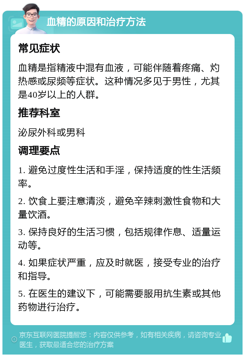 血精的原因和治疗方法 常见症状 血精是指精液中混有血液，可能伴随着疼痛、灼热感或尿频等症状。这种情况多见于男性，尤其是40岁以上的人群。 推荐科室 泌尿外科或男科 调理要点 1. 避免过度性生活和手淫，保持适度的性生活频率。 2. 饮食上要注意清淡，避免辛辣刺激性食物和大量饮酒。 3. 保持良好的生活习惯，包括规律作息、适量运动等。 4. 如果症状严重，应及时就医，接受专业的治疗和指导。 5. 在医生的建议下，可能需要服用抗生素或其他药物进行治疗。