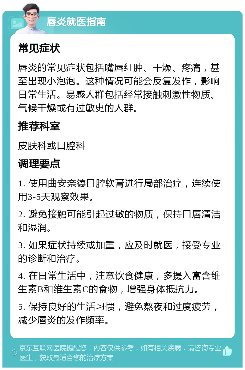 唇炎就医指南 常见症状 唇炎的常见症状包括嘴唇红肿、干燥、疼痛，甚至出现小泡泡。这种情况可能会反复发作，影响日常生活。易感人群包括经常接触刺激性物质、气候干燥或有过敏史的人群。 推荐科室 皮肤科或口腔科 调理要点 1. 使用曲安奈德口腔软膏进行局部治疗，连续使用3-5天观察效果。 2. 避免接触可能引起过敏的物质，保持口唇清洁和湿润。 3. 如果症状持续或加重，应及时就医，接受专业的诊断和治疗。 4. 在日常生活中，注意饮食健康，多摄入富含维生素B和维生素C的食物，增强身体抵抗力。 5. 保持良好的生活习惯，避免熬夜和过度疲劳，减少唇炎的发作频率。