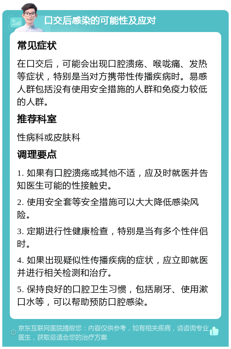 口交后感染的可能性及应对 常见症状 在口交后，可能会出现口腔溃疡、喉咙痛、发热等症状，特别是当对方携带性传播疾病时。易感人群包括没有使用安全措施的人群和免疫力较低的人群。 推荐科室 性病科或皮肤科 调理要点 1. 如果有口腔溃疡或其他不适，应及时就医并告知医生可能的性接触史。 2. 使用安全套等安全措施可以大大降低感染风险。 3. 定期进行性健康检查，特别是当有多个性伴侣时。 4. 如果出现疑似性传播疾病的症状，应立即就医并进行相关检测和治疗。 5. 保持良好的口腔卫生习惯，包括刷牙、使用漱口水等，可以帮助预防口腔感染。