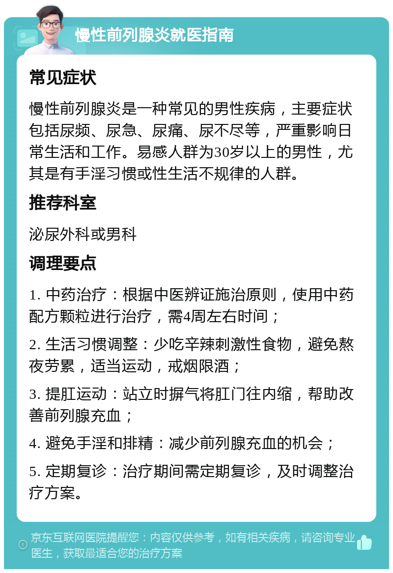 慢性前列腺炎就医指南 常见症状 慢性前列腺炎是一种常见的男性疾病，主要症状包括尿频、尿急、尿痛、尿不尽等，严重影响日常生活和工作。易感人群为30岁以上的男性，尤其是有手淫习惯或性生活不规律的人群。 推荐科室 泌尿外科或男科 调理要点 1. 中药治疗：根据中医辨证施治原则，使用中药配方颗粒进行治疗，需4周左右时间； 2. 生活习惯调整：少吃辛辣刺激性食物，避免熬夜劳累，适当运动，戒烟限酒； 3. 提肛运动：站立时摒气将肛门往内缩，帮助改善前列腺充血； 4. 避免手淫和排精：减少前列腺充血的机会； 5. 定期复诊：治疗期间需定期复诊，及时调整治疗方案。