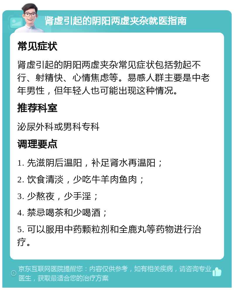 肾虚引起的阴阳两虚夹杂就医指南 常见症状 肾虚引起的阴阳两虚夹杂常见症状包括勃起不行、射精快、心情焦虑等。易感人群主要是中老年男性，但年轻人也可能出现这种情况。 推荐科室 泌尿外科或男科专科 调理要点 1. 先滋阴后温阳，补足肾水再温阳； 2. 饮食清淡，少吃牛羊肉鱼肉； 3. 少熬夜，少手淫； 4. 禁忌喝茶和少喝酒； 5. 可以服用中药颗粒剂和全鹿丸等药物进行治疗。