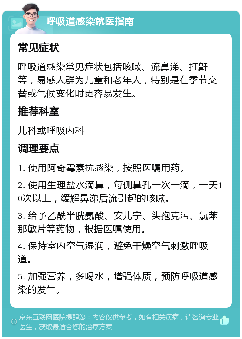 呼吸道感染就医指南 常见症状 呼吸道感染常见症状包括咳嗽、流鼻涕、打鼾等，易感人群为儿童和老年人，特别是在季节交替或气候变化时更容易发生。 推荐科室 儿科或呼吸内科 调理要点 1. 使用阿奇霉素抗感染，按照医嘱用药。 2. 使用生理盐水滴鼻，每侧鼻孔一次一滴，一天10次以上，缓解鼻涕后流引起的咳嗽。 3. 给予乙酰半胱氨酸、安儿宁、头孢克污、氯苯那敏片等药物，根据医嘱使用。 4. 保持室内空气湿润，避免干燥空气刺激呼吸道。 5. 加强营养，多喝水，增强体质，预防呼吸道感染的发生。