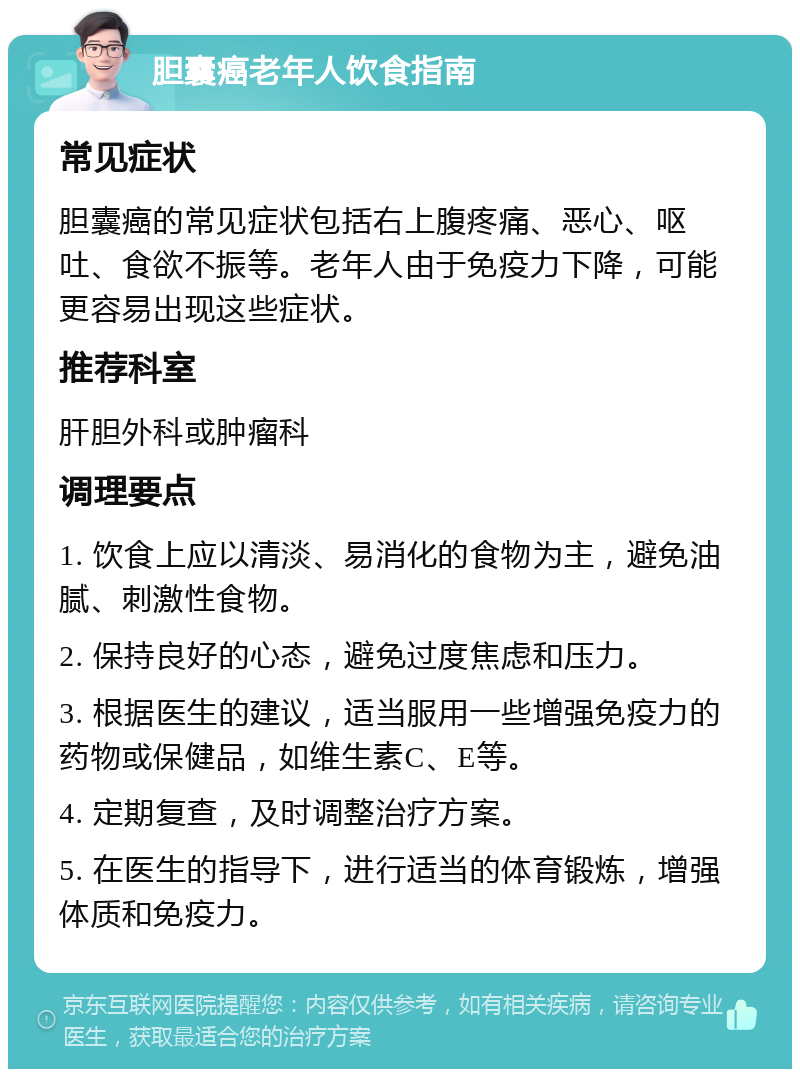 胆囊癌老年人饮食指南 常见症状 胆囊癌的常见症状包括右上腹疼痛、恶心、呕吐、食欲不振等。老年人由于免疫力下降，可能更容易出现这些症状。 推荐科室 肝胆外科或肿瘤科 调理要点 1. 饮食上应以清淡、易消化的食物为主，避免油腻、刺激性食物。 2. 保持良好的心态，避免过度焦虑和压力。 3. 根据医生的建议，适当服用一些增强免疫力的药物或保健品，如维生素C、E等。 4. 定期复查，及时调整治疗方案。 5. 在医生的指导下，进行适当的体育锻炼，增强体质和免疫力。