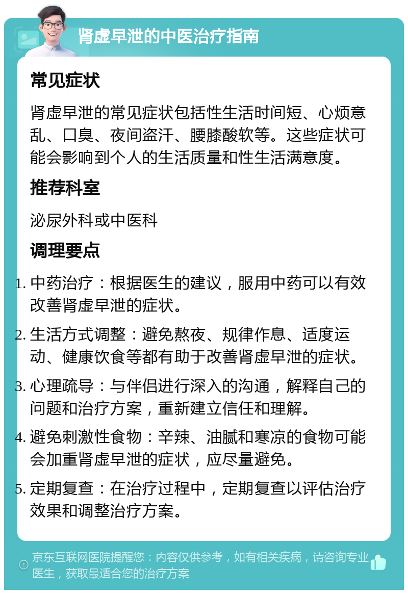 肾虚早泄的中医治疗指南 常见症状 肾虚早泄的常见症状包括性生活时间短、心烦意乱、口臭、夜间盗汗、腰膝酸软等。这些症状可能会影响到个人的生活质量和性生活满意度。 推荐科室 泌尿外科或中医科 调理要点 中药治疗：根据医生的建议，服用中药可以有效改善肾虚早泄的症状。 生活方式调整：避免熬夜、规律作息、适度运动、健康饮食等都有助于改善肾虚早泄的症状。 心理疏导：与伴侣进行深入的沟通，解释自己的问题和治疗方案，重新建立信任和理解。 避免刺激性食物：辛辣、油腻和寒凉的食物可能会加重肾虚早泄的症状，应尽量避免。 定期复查：在治疗过程中，定期复查以评估治疗效果和调整治疗方案。