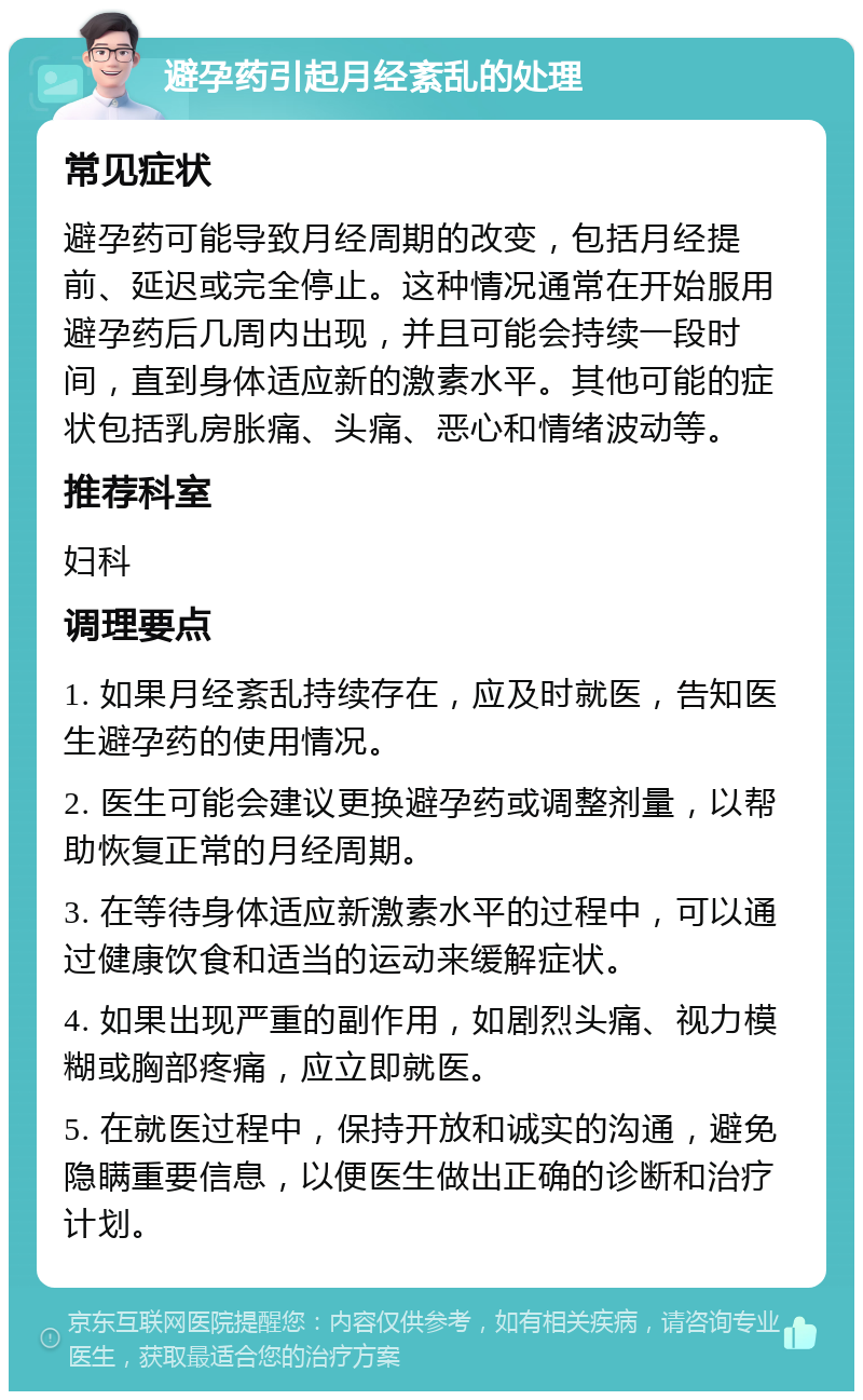 避孕药引起月经紊乱的处理 常见症状 避孕药可能导致月经周期的改变，包括月经提前、延迟或完全停止。这种情况通常在开始服用避孕药后几周内出现，并且可能会持续一段时间，直到身体适应新的激素水平。其他可能的症状包括乳房胀痛、头痛、恶心和情绪波动等。 推荐科室 妇科 调理要点 1. 如果月经紊乱持续存在，应及时就医，告知医生避孕药的使用情况。 2. 医生可能会建议更换避孕药或调整剂量，以帮助恢复正常的月经周期。 3. 在等待身体适应新激素水平的过程中，可以通过健康饮食和适当的运动来缓解症状。 4. 如果出现严重的副作用，如剧烈头痛、视力模糊或胸部疼痛，应立即就医。 5. 在就医过程中，保持开放和诚实的沟通，避免隐瞒重要信息，以便医生做出正确的诊断和治疗计划。