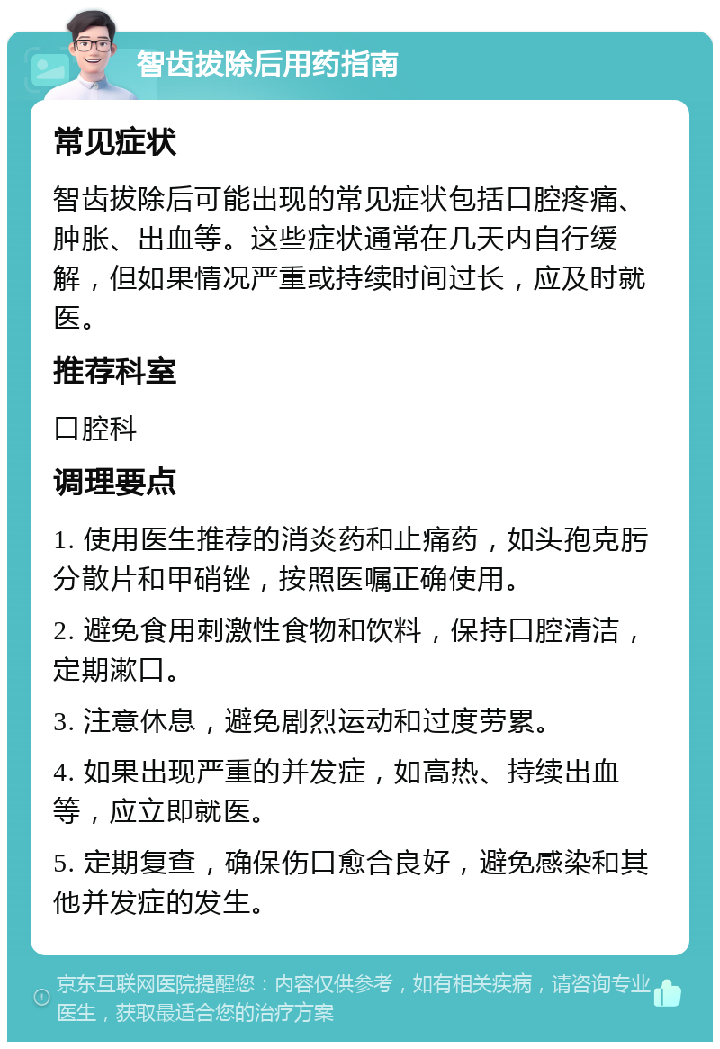 智齿拔除后用药指南 常见症状 智齿拔除后可能出现的常见症状包括口腔疼痛、肿胀、出血等。这些症状通常在几天内自行缓解，但如果情况严重或持续时间过长，应及时就医。 推荐科室 口腔科 调理要点 1. 使用医生推荐的消炎药和止痛药，如头孢克肟分散片和甲硝锉，按照医嘱正确使用。 2. 避免食用刺激性食物和饮料，保持口腔清洁，定期漱口。 3. 注意休息，避免剧烈运动和过度劳累。 4. 如果出现严重的并发症，如高热、持续出血等，应立即就医。 5. 定期复查，确保伤口愈合良好，避免感染和其他并发症的发生。