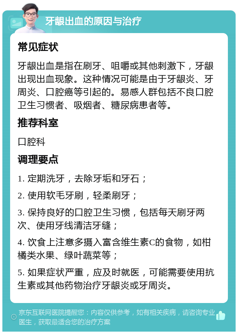 牙龈出血的原因与治疗 常见症状 牙龈出血是指在刷牙、咀嚼或其他刺激下，牙龈出现出血现象。这种情况可能是由于牙龈炎、牙周炎、口腔癌等引起的。易感人群包括不良口腔卫生习惯者、吸烟者、糖尿病患者等。 推荐科室 口腔科 调理要点 1. 定期洗牙，去除牙垢和牙石； 2. 使用软毛牙刷，轻柔刷牙； 3. 保持良好的口腔卫生习惯，包括每天刷牙两次、使用牙线清洁牙缝； 4. 饮食上注意多摄入富含维生素C的食物，如柑橘类水果、绿叶蔬菜等； 5. 如果症状严重，应及时就医，可能需要使用抗生素或其他药物治疗牙龈炎或牙周炎。