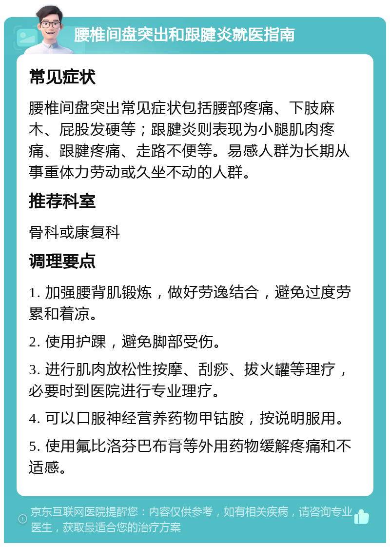 腰椎间盘突出和跟腱炎就医指南 常见症状 腰椎间盘突出常见症状包括腰部疼痛、下肢麻木、屁股发硬等；跟腱炎则表现为小腿肌肉疼痛、跟腱疼痛、走路不便等。易感人群为长期从事重体力劳动或久坐不动的人群。 推荐科室 骨科或康复科 调理要点 1. 加强腰背肌锻炼，做好劳逸结合，避免过度劳累和着凉。 2. 使用护踝，避免脚部受伤。 3. 进行肌肉放松性按摩、刮痧、拔火罐等理疗，必要时到医院进行专业理疗。 4. 可以口服神经营养药物甲钴胺，按说明服用。 5. 使用氟比洛芬巴布膏等外用药物缓解疼痛和不适感。