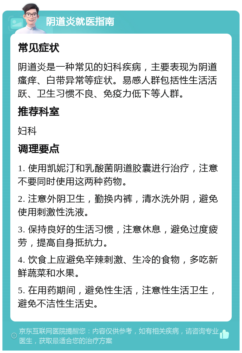 阴道炎就医指南 常见症状 阴道炎是一种常见的妇科疾病，主要表现为阴道瘙痒、白带异常等症状。易感人群包括性生活活跃、卫生习惯不良、免疫力低下等人群。 推荐科室 妇科 调理要点 1. 使用凯妮汀和乳酸菌阴道胶囊进行治疗，注意不要同时使用这两种药物。 2. 注意外阴卫生，勤换内裤，清水洗外阴，避免使用刺激性洗液。 3. 保持良好的生活习惯，注意休息，避免过度疲劳，提高自身抵抗力。 4. 饮食上应避免辛辣刺激、生冷的食物，多吃新鲜蔬菜和水果。 5. 在用药期间，避免性生活，注意性生活卫生，避免不洁性生活史。