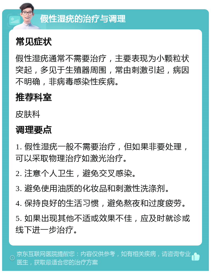 假性湿疣的治疗与调理 常见症状 假性湿疣通常不需要治疗，主要表现为小颗粒状突起，多见于生殖器周围，常由刺激引起，病因不明确，非病毒感染性疾病。 推荐科室 皮肤科 调理要点 1. 假性湿疣一般不需要治疗，但如果非要处理，可以采取物理治疗如激光治疗。 2. 注意个人卫生，避免交叉感染。 3. 避免使用油质的化妆品和刺激性洗涤剂。 4. 保持良好的生活习惯，避免熬夜和过度疲劳。 5. 如果出现其他不适或效果不佳，应及时就诊或线下进一步治疗。