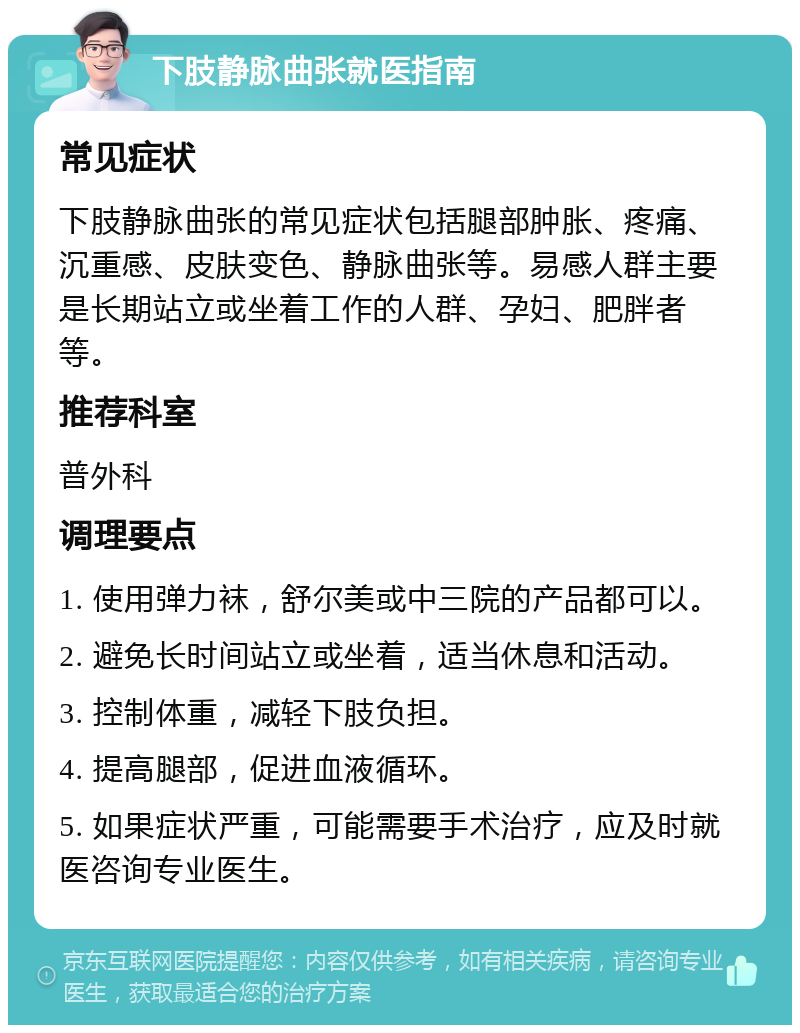 下肢静脉曲张就医指南 常见症状 下肢静脉曲张的常见症状包括腿部肿胀、疼痛、沉重感、皮肤变色、静脉曲张等。易感人群主要是长期站立或坐着工作的人群、孕妇、肥胖者等。 推荐科室 普外科 调理要点 1. 使用弹力袜，舒尔美或中三院的产品都可以。 2. 避免长时间站立或坐着，适当休息和活动。 3. 控制体重，减轻下肢负担。 4. 提高腿部，促进血液循环。 5. 如果症状严重，可能需要手术治疗，应及时就医咨询专业医生。