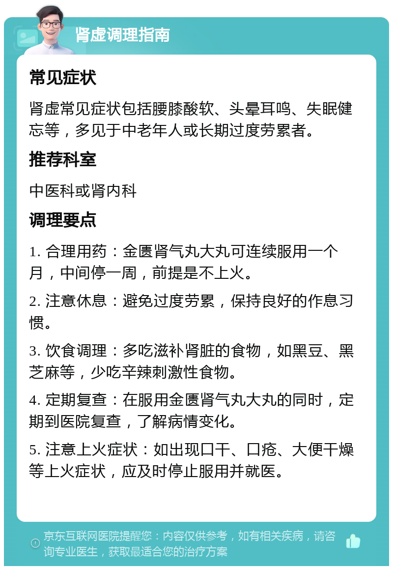 肾虚调理指南 常见症状 肾虚常见症状包括腰膝酸软、头晕耳鸣、失眠健忘等，多见于中老年人或长期过度劳累者。 推荐科室 中医科或肾内科 调理要点 1. 合理用药：金匮肾气丸大丸可连续服用一个月，中间停一周，前提是不上火。 2. 注意休息：避免过度劳累，保持良好的作息习惯。 3. 饮食调理：多吃滋补肾脏的食物，如黑豆、黑芝麻等，少吃辛辣刺激性食物。 4. 定期复查：在服用金匮肾气丸大丸的同时，定期到医院复查，了解病情变化。 5. 注意上火症状：如出现口干、口疮、大便干燥等上火症状，应及时停止服用并就医。