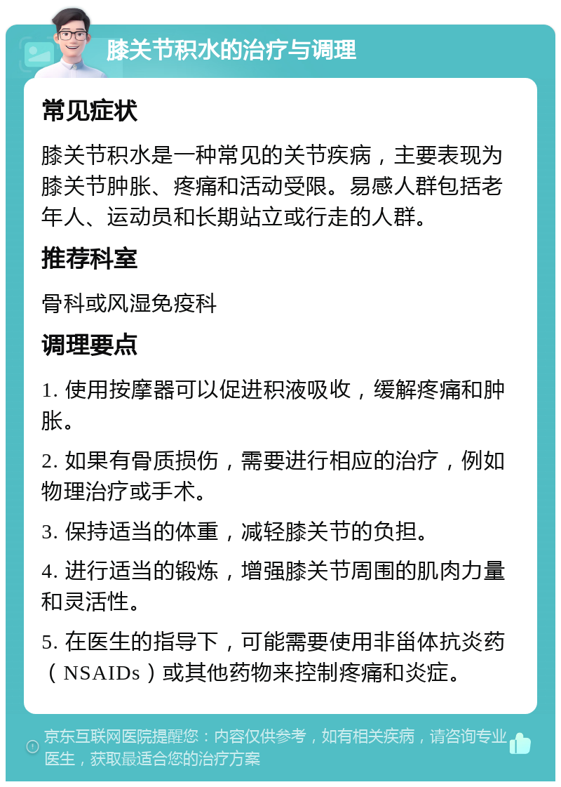 膝关节积水的治疗与调理 常见症状 膝关节积水是一种常见的关节疾病，主要表现为膝关节肿胀、疼痛和活动受限。易感人群包括老年人、运动员和长期站立或行走的人群。 推荐科室 骨科或风湿免疫科 调理要点 1. 使用按摩器可以促进积液吸收，缓解疼痛和肿胀。 2. 如果有骨质损伤，需要进行相应的治疗，例如物理治疗或手术。 3. 保持适当的体重，减轻膝关节的负担。 4. 进行适当的锻炼，增强膝关节周围的肌肉力量和灵活性。 5. 在医生的指导下，可能需要使用非甾体抗炎药（NSAIDs）或其他药物来控制疼痛和炎症。