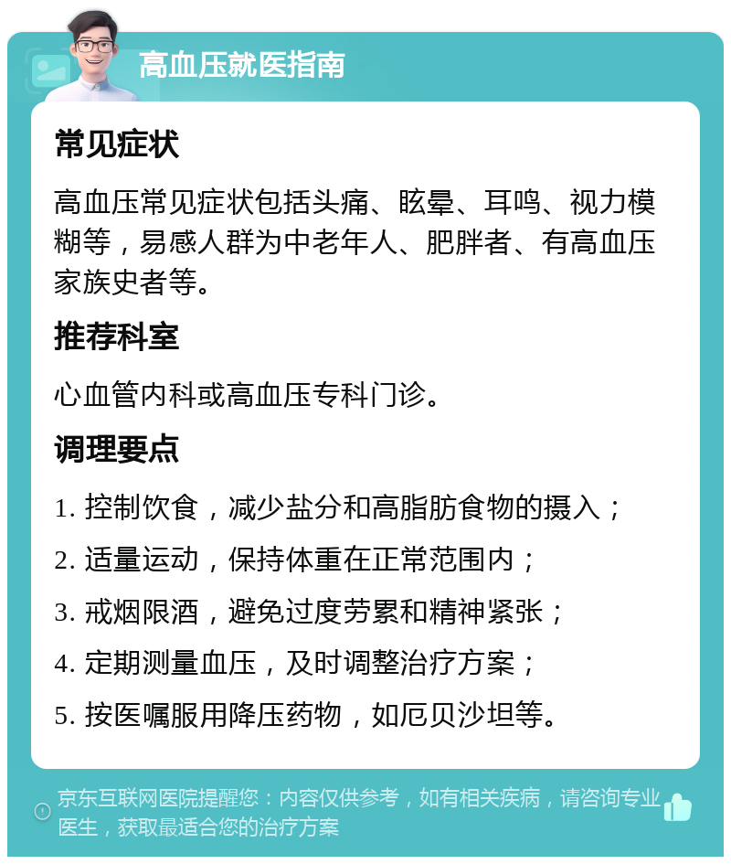 高血压就医指南 常见症状 高血压常见症状包括头痛、眩晕、耳鸣、视力模糊等，易感人群为中老年人、肥胖者、有高血压家族史者等。 推荐科室 心血管内科或高血压专科门诊。 调理要点 1. 控制饮食，减少盐分和高脂肪食物的摄入； 2. 适量运动，保持体重在正常范围内； 3. 戒烟限酒，避免过度劳累和精神紧张； 4. 定期测量血压，及时调整治疗方案； 5. 按医嘱服用降压药物，如厄贝沙坦等。