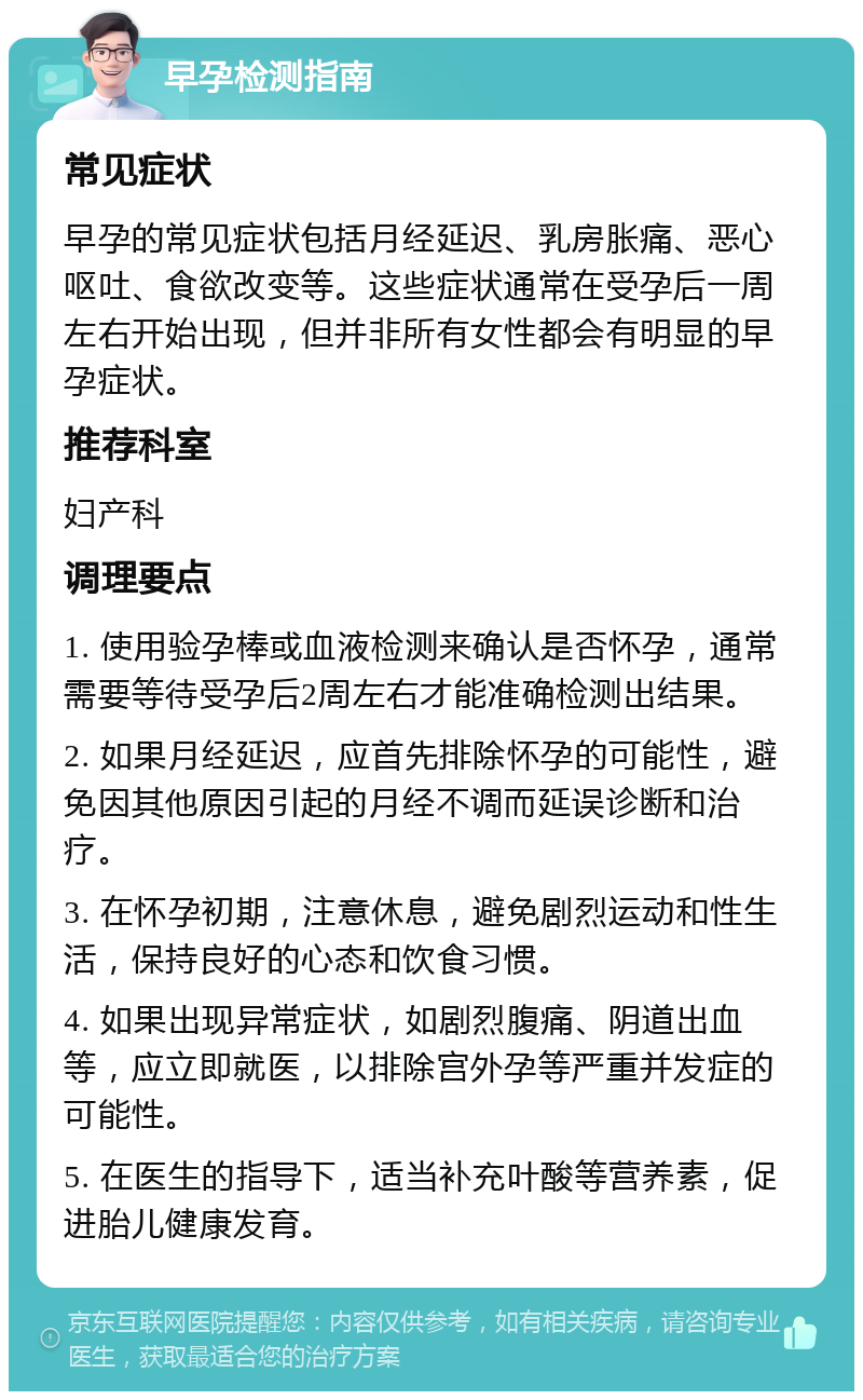 早孕检测指南 常见症状 早孕的常见症状包括月经延迟、乳房胀痛、恶心呕吐、食欲改变等。这些症状通常在受孕后一周左右开始出现，但并非所有女性都会有明显的早孕症状。 推荐科室 妇产科 调理要点 1. 使用验孕棒或血液检测来确认是否怀孕，通常需要等待受孕后2周左右才能准确检测出结果。 2. 如果月经延迟，应首先排除怀孕的可能性，避免因其他原因引起的月经不调而延误诊断和治疗。 3. 在怀孕初期，注意休息，避免剧烈运动和性生活，保持良好的心态和饮食习惯。 4. 如果出现异常症状，如剧烈腹痛、阴道出血等，应立即就医，以排除宫外孕等严重并发症的可能性。 5. 在医生的指导下，适当补充叶酸等营养素，促进胎儿健康发育。