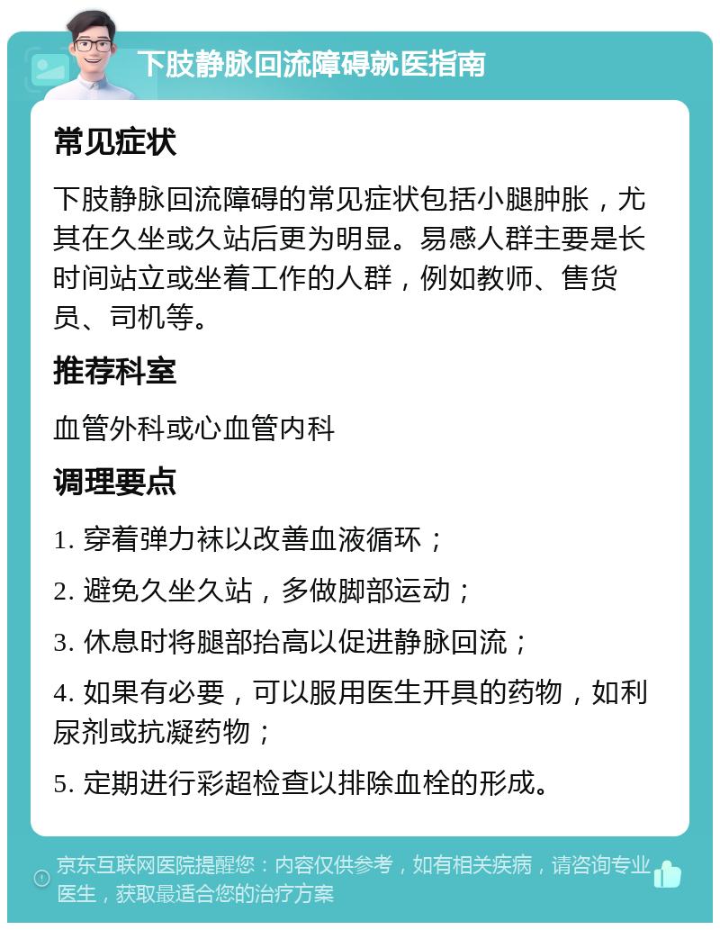 下肢静脉回流障碍就医指南 常见症状 下肢静脉回流障碍的常见症状包括小腿肿胀，尤其在久坐或久站后更为明显。易感人群主要是长时间站立或坐着工作的人群，例如教师、售货员、司机等。 推荐科室 血管外科或心血管内科 调理要点 1. 穿着弹力袜以改善血液循环； 2. 避免久坐久站，多做脚部运动； 3. 休息时将腿部抬高以促进静脉回流； 4. 如果有必要，可以服用医生开具的药物，如利尿剂或抗凝药物； 5. 定期进行彩超检查以排除血栓的形成。