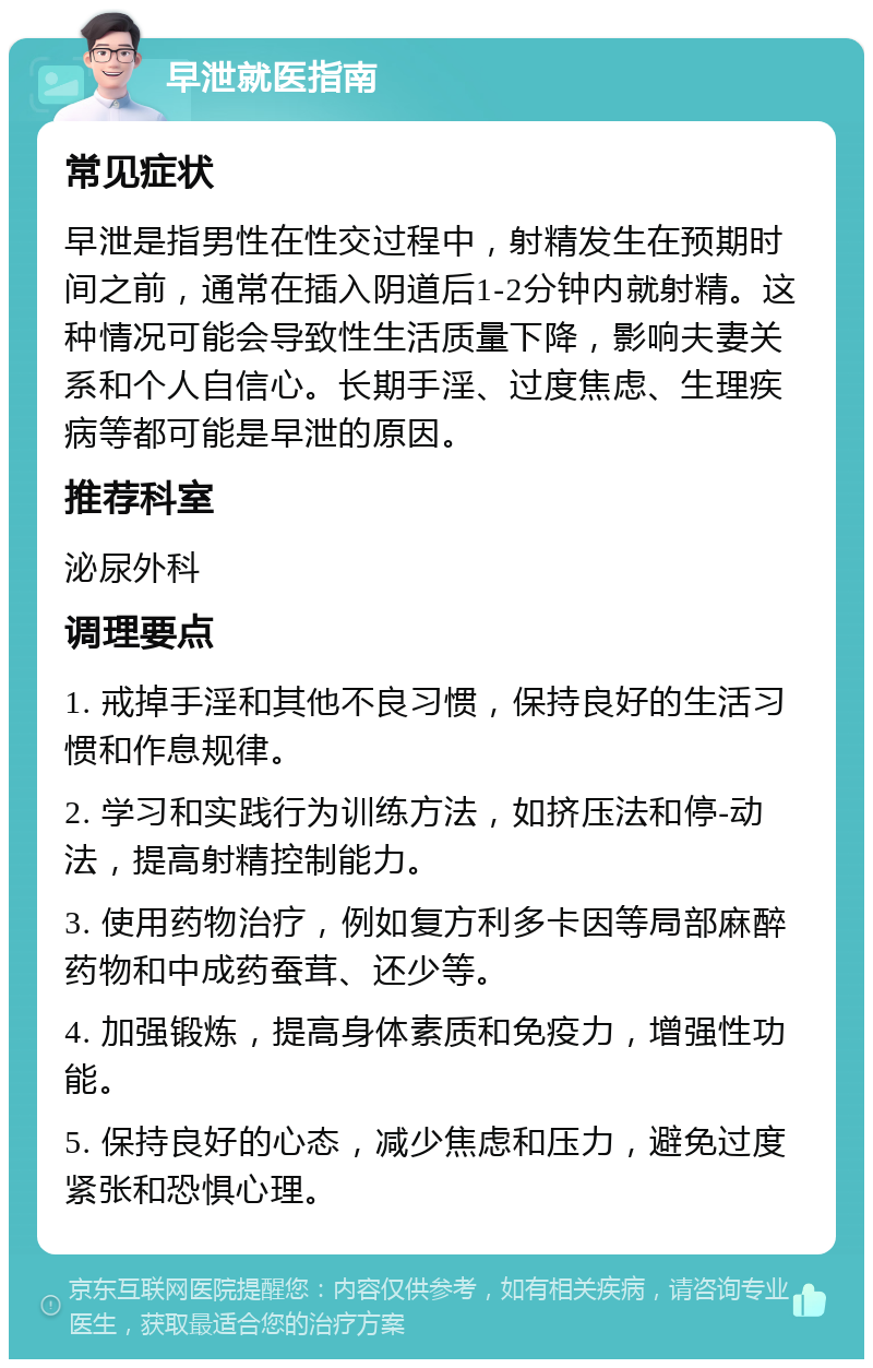 早泄就医指南 常见症状 早泄是指男性在性交过程中，射精发生在预期时间之前，通常在插入阴道后1-2分钟内就射精。这种情况可能会导致性生活质量下降，影响夫妻关系和个人自信心。长期手淫、过度焦虑、生理疾病等都可能是早泄的原因。 推荐科室 泌尿外科 调理要点 1. 戒掉手淫和其他不良习惯，保持良好的生活习惯和作息规律。 2. 学习和实践行为训练方法，如挤压法和停-动法，提高射精控制能力。 3. 使用药物治疗，例如复方利多卡因等局部麻醉药物和中成药蚕茸、还少等。 4. 加强锻炼，提高身体素质和免疫力，增强性功能。 5. 保持良好的心态，减少焦虑和压力，避免过度紧张和恐惧心理。