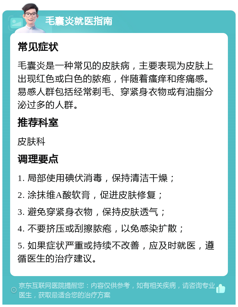 毛囊炎就医指南 常见症状 毛囊炎是一种常见的皮肤病，主要表现为皮肤上出现红色或白色的脓疱，伴随着瘙痒和疼痛感。易感人群包括经常剃毛、穿紧身衣物或有油脂分泌过多的人群。 推荐科室 皮肤科 调理要点 1. 局部使用碘伏消毒，保持清洁干燥； 2. 涂抹维A酸软膏，促进皮肤修复； 3. 避免穿紧身衣物，保持皮肤透气； 4. 不要挤压或刮擦脓疱，以免感染扩散； 5. 如果症状严重或持续不改善，应及时就医，遵循医生的治疗建议。